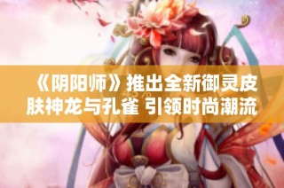 《阴阳师》推出全新御灵皮肤神龙与孔雀 引领时尚潮流