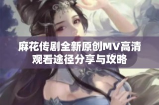 麻花传剧全新原创MV高清观看途径分享与攻略