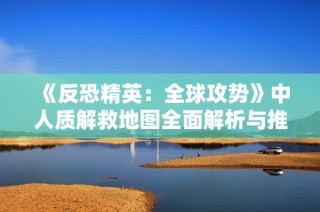 《反恐精英：全球攻势》中人质解救地图全面解析与推荐
