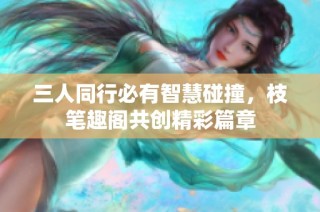 三人同行必有智慧碰撞，枝笔趣阁共创精彩篇章