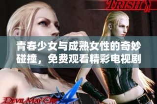 青春少女与成熟女性的奇妙碰撞，免费观看精彩电视剧内容