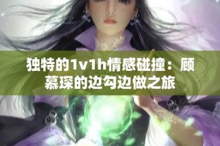 独特的1v1h情感碰撞：顾慕琛的边勾边做之旅