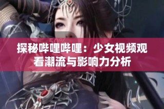 探秘哔哩哔哩：少女视频观看潮流与影响力分析