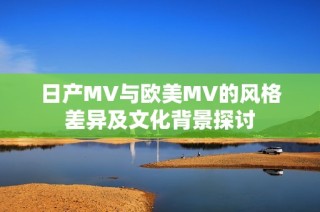 日产MV与欧美MV的风格差异及文化背景探讨