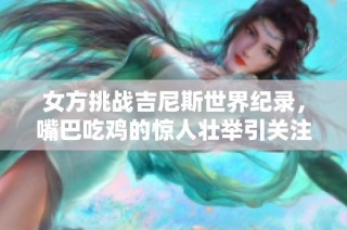 女方挑战吉尼斯世界纪录，嘴巴吃鸡的惊人壮举引关注