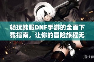 畅玩韩服DNF手游的全面下载指南，让你的冒险旅程无忧无虑