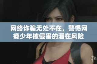 网络诈骗无处不在，警惕网瘾少年被侵害的潜在风险