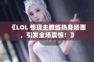 《LOL 惊现主教练热身场面，引发全场震惊！》