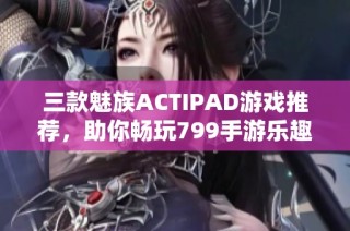 三款魅族ACTIPAD游戏推荐，助你畅玩799手游乐趣无限