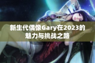 新生代偶像Gary在2023的魅力与挑战之路