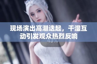 现场演出高潮迭起，干湿互动引发观众热烈反响