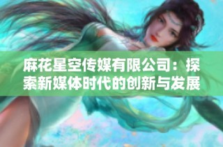 麻花星空传媒有限公司：探索新媒体时代的创新与发展之路