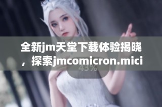 全新jm天堂下载体验揭晓，探索jmcomicron.micios的独特魅力