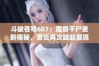 斗破苍穹607：魔兽干尸更新揭秘，萧炎再次崛起展现无尽潜力