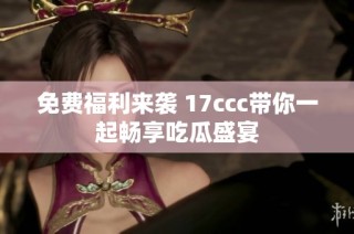 免费福利来袭 17ccc带你一起畅享吃瓜盛宴