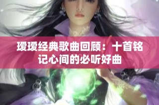 瑷瑷经典歌曲回顾：十首铭记心间的必听好曲