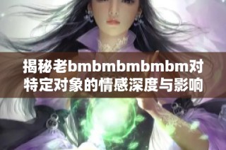 揭秘老bmbmbmbmbm对特定对象的情感深度与影响力