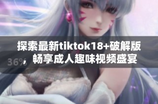 探索最新tiktok18+破解版，畅享成人趣味视频盛宴