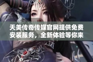 天美传奇传媒官网提供免费安装服务，全新体验等你来享受