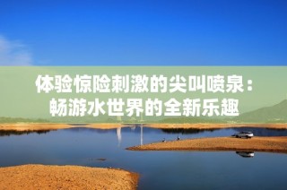 体验惊险刺激的尖叫喷泉：畅游水世界的全新乐趣