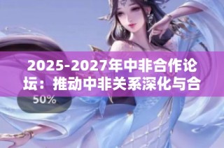 2025-2027年中非合作论坛：推动中非关系深化与合作共赢