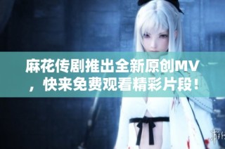 麻花传剧推出全新原创MV，快来免费观看精彩片段！