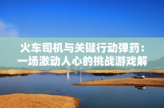 火车司机与关键行动弹药：一场激动人心的挑战游戏解析