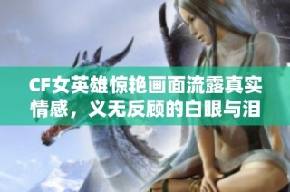 CF女英雄惊艳画面流露真实情感，义无反顾的白眼与泪水