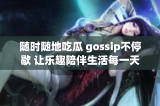 随时随地吃瓜 gossip不停歇 让乐趣陪伴生活每一天