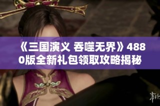 《三国演义 吞噬无界》4880版全新礼包领取攻略揭秘