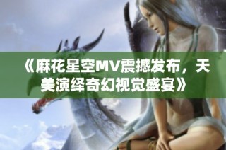 《麻花星空MV震撼发布，天美演绎奇幻视觉盛宴》