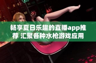 畅享夏日乐趣的直播app推荐 汇聚各种水枪游戏应用