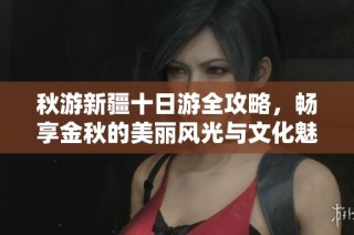 秋游新疆十日游全攻略，畅享金秋的美丽风光与文化魅力