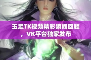 玉足TK视频精彩瞬间回顾，VK平台独家发布