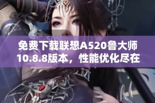 免费下载联想A520鲁大师10.8.8版本，性能优化尽在掌握