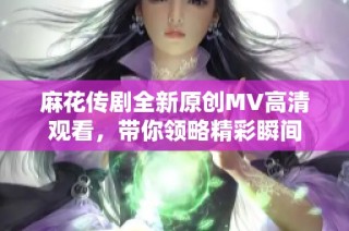 麻花传剧全新原创MV高清观看，带你领略精彩瞬间