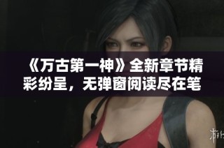 《万古第一神》全新章节精彩纷呈，无弹窗阅读尽在笔趣阁