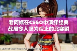 老阿姨在CSGO中演绎经典战局令人叹为观止的比赛瞬间