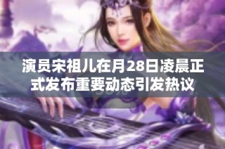 演员宋祖儿在月28日凌晨正式发布重要动态引发热议
