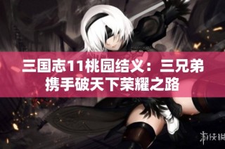 三国志11桃园结义：三兄弟携手破天下荣耀之路