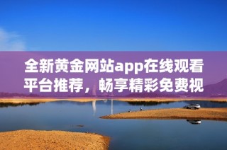 全新黄金网站app在线观看平台推荐，畅享精彩免费视频内容