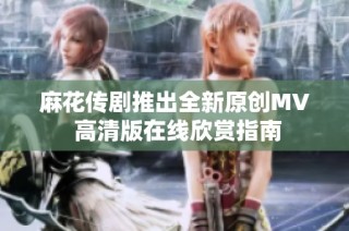 麻花传剧推出全新原创MV 高清版在线欣赏指南