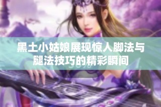 黑土小姑娘展现惊人脚法与腿法技巧的精彩瞬间