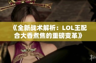 《全新战术解析：LOL王配合大香煮焦的重磅变革》