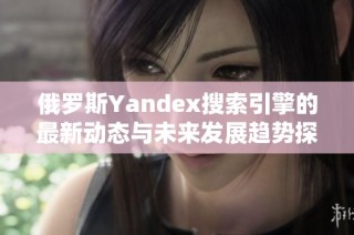 俄罗斯Yandex搜索引擎的最新动态与未来发展趋势探讨