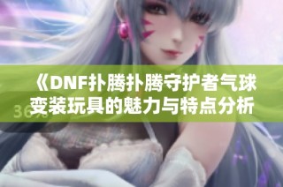《DNF扑腾扑腾守护者气球变装玩具的魅力与特点分析》