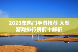 2023年热门手游推荐 大型游戏排行榜前十解析