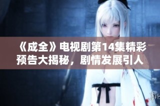 《成全》电视剧第14集精彩预告大揭秘，剧情发展引人入胜