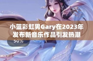 小蓝彩虹男Gary在2023年发布新音乐作品引发热潮