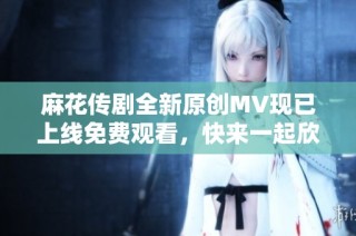 麻花传剧全新原创MV现已上线免费观看，快来一起欣赏吧！